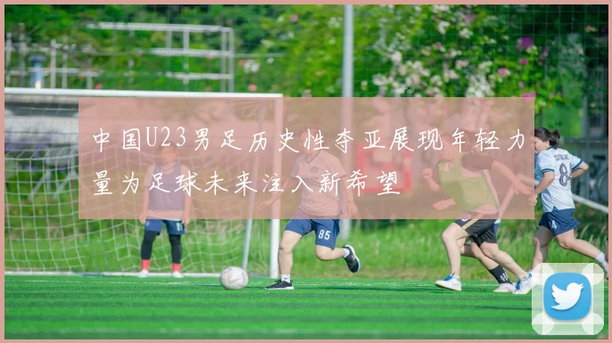 中国U23男足历史性夺亚展现年轻力量为足球未来注入新希望