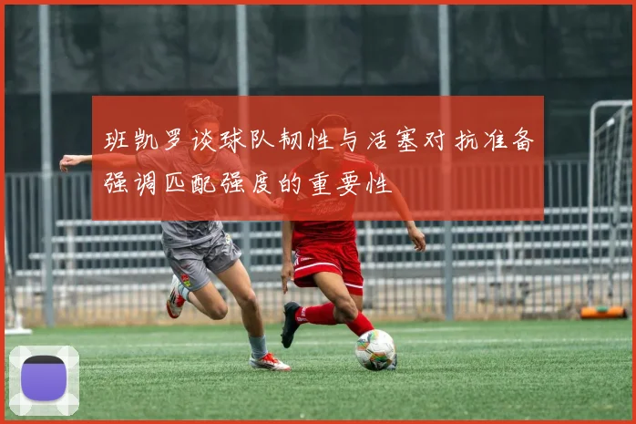 班凯罗谈球队韧性与活塞对抗准备强调匹配强度的重要性
