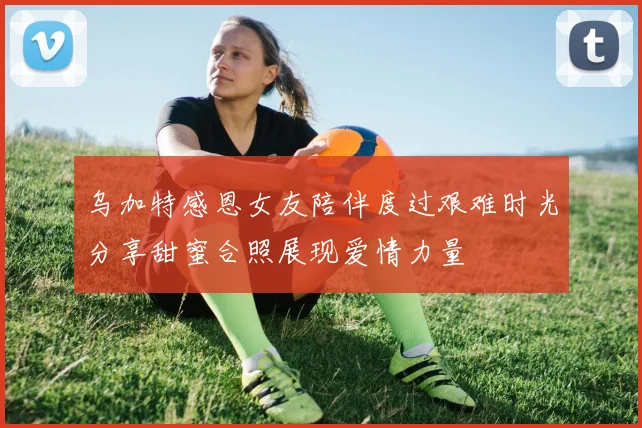 乌加特感恩女友陪伴度过艰难时光分享甜蜜合照展现爱情力量