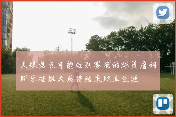 美媒盘点可能告别赛场的球员詹姆斯乐福姐夫或将结束职业生涯