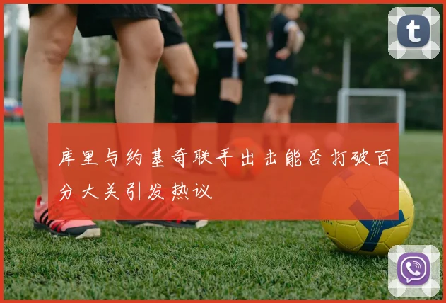 库里与约基奇联手出击能否打破百分大关引发热议
