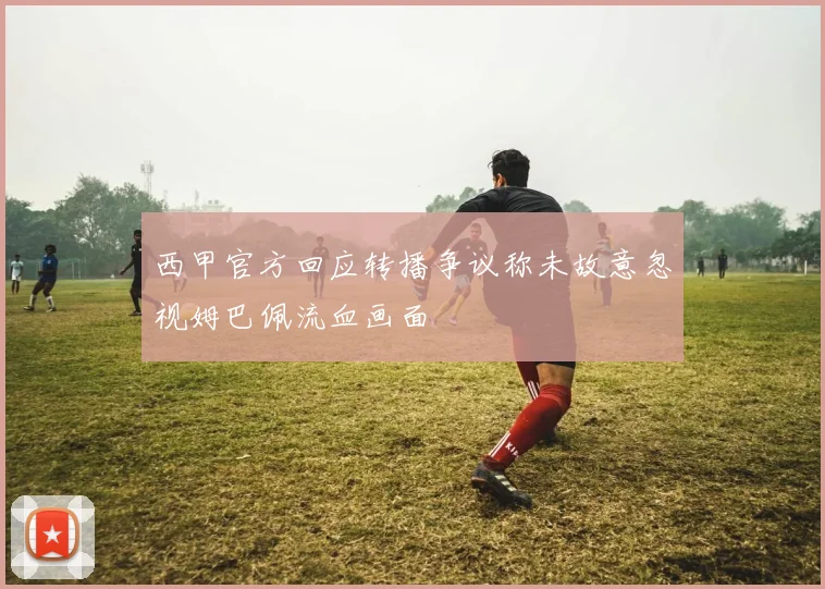 西甲官方回应转播争议称未故意忽视姆巴佩流血画面