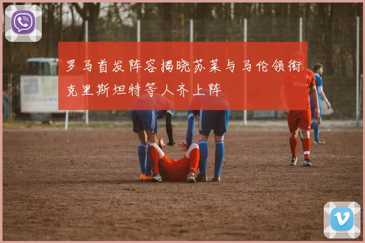 罗马首发阵容揭晓苏莱与马伦领衔克里斯坦特等人齐上阵