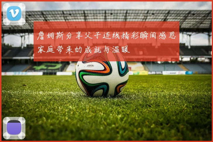 詹姆斯分享父子连线精彩瞬间感恩家庭带来的成就与温暖