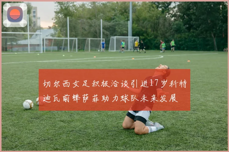 切尔西女足积极洽谈引进17岁科特迪瓦前锋萨菲助力球队未来发展