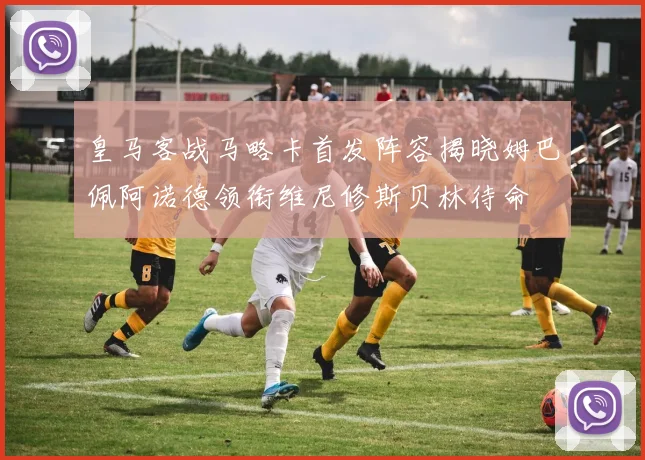 皇马客战马略卡首发阵容揭晓姆巴佩阿诺德领衔维尼修斯贝林待命