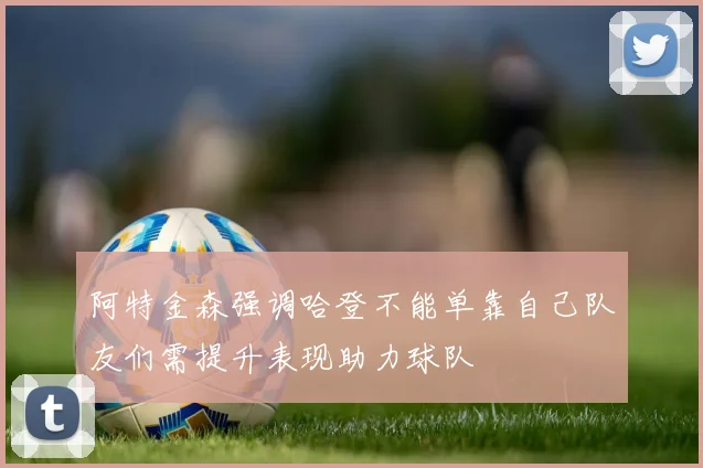 阿特金森强调哈登不能单靠自己队友们需提升表现助力球队