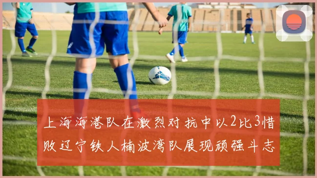 上海海港队在激烈对抗中以2比3惜败辽宁铁人楠波湾队展现顽强斗志