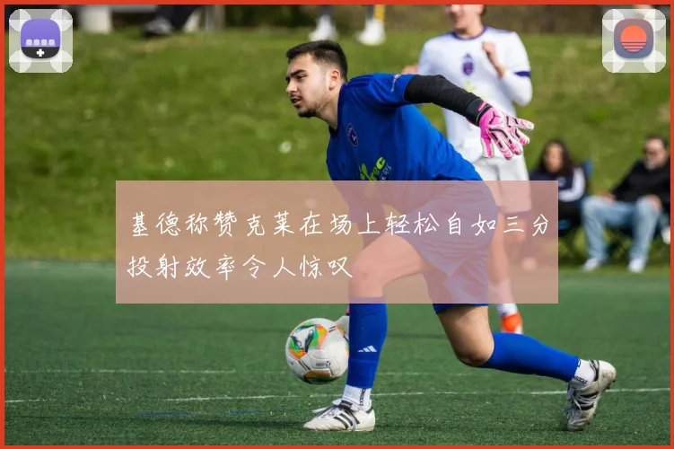 基德称赞克莱在场上轻松自如三分投射效率令人惊叹