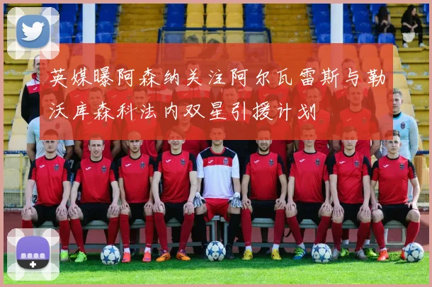 英媒曝阿森纳关注阿尔瓦雷斯与勒沃库森科法内双星引援计划
