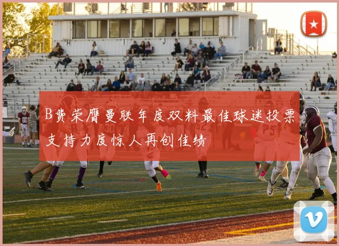 B费荣膺曼联年度双料最佳球迷投票支持力度惊人再创佳绩