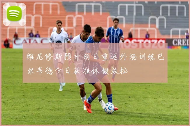 维尼修斯预计明日重返外场训练巴尔韦德今日获准休假放松