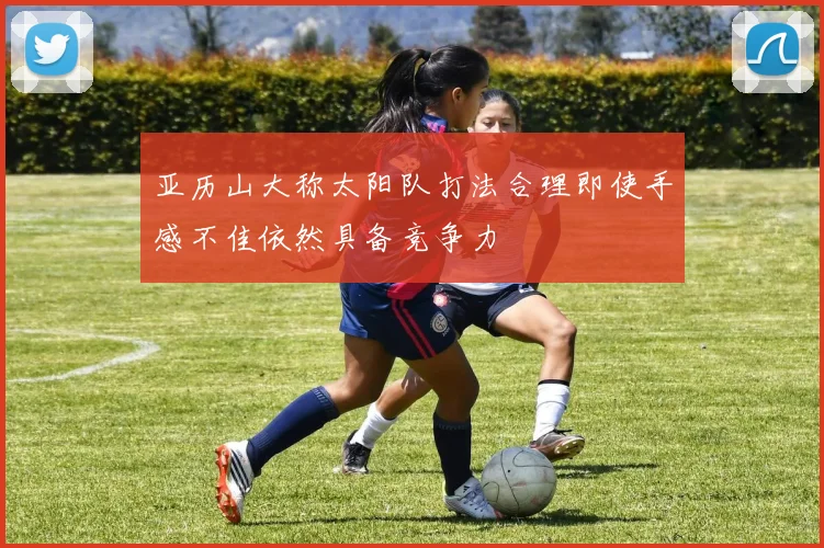 亚历山大称太阳队打法合理即使手感不佳依然具备竞争力