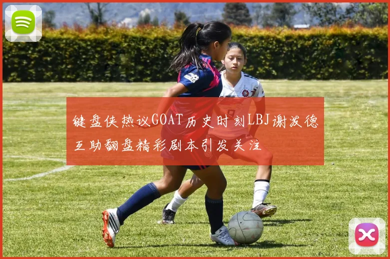 键盘侠热议GOAT历史时刻LBJ谢泼德互助翻盘精彩剧本引发关注